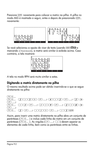 Página 9-2
Pressione ` novamente para colocar a matriz na pilha. A pilha no
modo ALG é mostrada a seguir, antes e depois de pressionado `,
novamente:
Se você selecionou a opção de visor de texto (usando H@)DISP! e
marcando Textbook), a matriz será similar à exibida acima. Caso
contrário, a tela mostrará:
A tela no modo RPN será muito similar a estas.
Digitando a matriz diretamente na pilha
O mesmo resultado acima pode ser obtido inserindo-se o que se segue
diretamente na pilha:
„Ô
„Ô 2.5 ‚í 4.2 ‚í 2 ™
‚í
„Ô .3 ‚í 1.9 ‚í 2.8 ™
‚í
„Ô 2 ‚í .1 ‚í .5`
Assim, para inserir uma matriz diretamente na pilha abra um conjunto de
parênteses („Ô) e inclua cada linha da matriz em um conjunto de
parênteses („Ô). As vírgulas (‚í .) devem separar os
elementos de cada linha, bem como os parênteses entre as linhas.
 