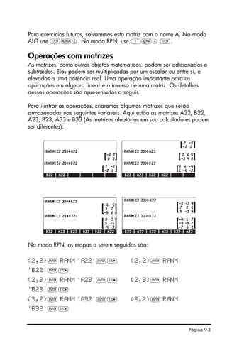 Página 9-3
Para exercícios futuros, salvaremos esta matriz com o nome A. No modo
ALG use K~a. No modo RPN, use ³~a K.
Operações com matrizes
As matrizes, como outros objetos matemáticos, podem ser adicionados e
subtraídos. Elas podem ser multiplicadas por um escalar ou entre si, e
elevadas a uma potência real. Uma operação importante para as
aplicações em álgebra linear é o inverso de uma matriz. Os detalhes
dessas operações são apresentados a seguir.
Para ilustrar as operações, criaremos algumas matrizes que serão
armazenadas nas seguintes variáveis. Aqui estão as matrizes A22, B22,
A23, B23, A33 e B33 (As matrizes aleatórias em sua calculadores podem
ser diferentes):
No modo RPN, as etapas a serem seguidas são:
{2,2}` R NM ' 22'`K {2,2}` R NM
'B22'`K
{2,3}` R NM ' 23'`K {2,3}` R NM
'B23'`K
{3,2}` R NM ' 32'`K {3,2}` R NM
'B32'`K
 