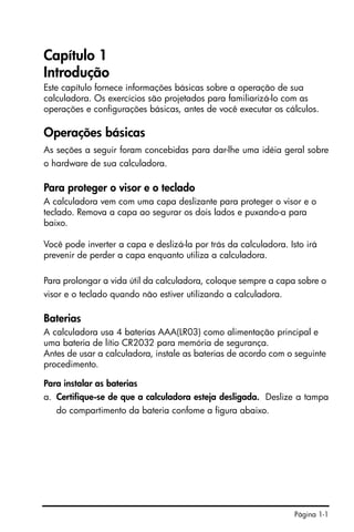 Página 1-1
Capítulo 1
Introdução
Este capítulo fornece informações básicas sobre a operação de sua
calculadora. Os exercícios são projetados para familiarizá-lo com as
operações e configurações básicas, antes de você executar os cálculos.
Operações básicas
As seções a seguir foram concebidas para dar-lhe uma idéia geral sobre
o hardware de sua calculadora.
Para proteger o visor e o teclado
A calculadora vem com uma capa deslizante para proteger o visor e o
teclado. Remova a capa ao segurar os dois lados e puxando-a para
baixo.
Você pode inverter a capa e deslizá-la por trás da calculadora. Isto irá
prevenir de perder a capa enquanto utiliza a calculadora.
Para prolongar a vida útil da calculadora, coloque sempre a capa sobre o
visor e o teclado quando não estiver utilizando a calculadora.
Baterias
A calculadora usa 4 baterias AAA(LR03) como alimentação principal e
uma bateria de lítio CR2032 para memória de segurança.
Antes de usar a calculadora, instale as baterias de acordo com o seguinte
procedimento.
Para instalar as baterias
a. Certifique-se de que a calculadora esteja desligada. Deslize a tampa
do compartimento da bateria confome a figura abaixo.
 