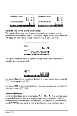 Página 9-6
Elevando uma matriz a uma potência real
Você pode elevar uma matriz a qualquer potência contanto que a
potência seja um número real. O exemplo a seguir mostra o resultado da
elevação da matriz B22, criada anteriormente, à potência de 5:
Você pode também elevar a matriz a uma potência sem armazená-la
primeiro como uma variável:
No modo algébrico, a seqüência de telas é: [insira ou selecione a matriz]
Q [insira a potência] `.
No modo RPN, a seqüência de telas é: [insira ou selecione a matriz] †
[insira a potência] Q`.
A matriz identidade
A matriz identidade tem a propriedade A⋅I = I⋅A = A. Para verificar essa
propriedade apresentamos os seguintes exemplos usando as matrizes
armazenadas anteriormente. Use a função IDN (procure-a no menu MTH/
MATRIX/MAKE) para gerar a matriz identidade, como mostrado aqui:
 