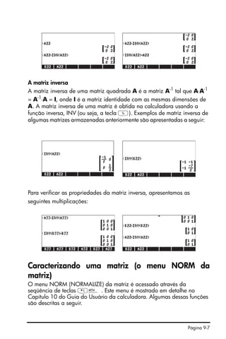 Página 9-7
A matriz inversa
A matriz inversa de uma matriz quadrada A é a matriz A-1
tal que A⋅A-1
= A-1
⋅A = I, onde I é a matriz identidade com as mesmas dimensões de
A. A matriz inversa de uma matriz é obtida na calculadora usando a
função inversa, INV (ou seja, a tecla Y). Exemplos de matriz inversa de
algumas matrizes armazenadas anteriormente são apresentadas a seguir:
Para verificar as propriedades da matriz inversa, apresentamos as
seguintes multiplicações:
Caracterizando uma matriz (o menu NORM da
matriz)
O menu NORM (NORMALIZE) da matriz é acessado através da
seqüência de teclas „´ . Este menu é mostrado em detalhe no
Capítulo 10 do Guia do Usuário da calculadora. Algumas dessas funções
são descritas a seguir.
 