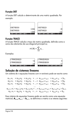Página 9-8
Função DET
A função DET calcula o determinante de uma matriz quadrada. Por
exemplo:
Função TRACE
A função TRACE calcula o traço da matriz quadrada, definida como a
soma dos elementos da sua diagonal principal ou
.
Exemplos:
Solução de sistemas lineares
Um sistema de n equações lineares com m variáveis pode ser escrito como
a11⋅x1 + a12⋅x2 + a13⋅x3 + …+ a1,m-1⋅x m-1 + a1,m⋅x m = b1,
a21⋅x1 + a22⋅x2 + a23⋅x3 + …+ a2,m-1⋅x m-1 + a2,m⋅x m = b2,
a31⋅x1 + a32⋅x2 + a33⋅x3 + …+ a3,m-1⋅x m-1 + a3,m⋅x m = b3,
. . . … . . .
an-1,1⋅x1 + an-1,2⋅x2 + an-1,3⋅x3 + …+ an-1,m-1⋅x m-1 + an-1,m⋅x m = bn-1,
an1⋅x1 + an2⋅x2 + an3⋅x3 + …+ an,m-1⋅x m-1 + an,m⋅x m = bn.
Esse sistema de equações lineares pode ser escrito como uma equação
matricial, An×m⋅xm×1 = bn×1, se definimos a matriz e os vetores seguintes:
∑=
=
n
i
iiatr
1
)(A
 