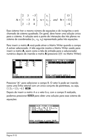 Página 9-10
Esse sistema tiver o mesmo número de equações e de incógnitas e será
chamado de sistema quadrado. Em geral, deve haver uma solução única
para o sistema. A solução será o ponto de interseção dos três planos no
sistema de coordenadas (x1, x2, x3) representado pelas três equações.
Para inserir a matriz A você pode ativar o Matrix Writer quando o campo
A estiver selecionado. A tela seguinte mostra o Matrix Writer usado para
inserir a matriz A, assim como a tela de entrada para o solucionador
numérico depois de inserida a matriz A (pressione ` no Matrix Writer):
Pressione ˜ para selecionar o campo B. O vetor b pode ser inserido
como uma linha vetorial com um único conjunto de parênteses, ou seja,
[13,-13,-6] @@@OK@@@ .
Depois de inserir a matriz A e o vetor b e, com o campo X realçado,
podemos pressionar @SOLVE! para obter uma solução para esse sistema de
equações:
.
6
13
13
,,
422
831
532
3
2
1
⎥
⎥
⎥
⎦
⎤
⎢
⎢
⎢
⎣
⎡
−
−=
⎥
⎥
⎥
⎦
⎤
⎢
⎢
⎢
⎣
⎡
=
⎥
⎥
⎥
⎦
⎤
⎢
⎢
⎢
⎣
⎡
−
−
−
= bxA and
x
x
x
 