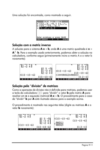 Página 9-11
Uma solução foi encontrada, como mostrado a seguir.
Solução com a matriz inversa
A solução para o sistema A⋅x = b, onde A é uma matriz quadrada é x =
A-1
⋅ b. Para o exemplo usado anteriormente, podemos obter a solução na
calculadora, conforme segue (primeiramente insira a matriz A e o vetor b
novamente):
Solução pela "divisão” de matrizes
Como a operação de divisão não é definida para matrizes, podemos usar
a tecla da calculadora / para “dividir” o vetor b pela matriz A para
resolver em x a equação matricial A⋅x = b. O procedimento para o caso
de “dividir” b por A está ilustrado abaixo para o exemplo acima.
O procedimento é mostrado nas seguintes telas (digite as matrizes A e o
vetor b novamente):
 