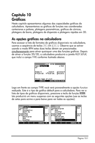 Página 10-1
Capítulo 10
Gráficos
Neste capítulo apresentamos algumas das capacidades gráficas da
calculadora. Apresentamos os gráficos de funções nas coordenadas
cartesianas e polares, plotagens paramétricas, gráficos de cônicas,
plotagens de barra, plotagens de dispersão e plotagens rápidas em 3D.
As opções gráficas na calculadora
Para acessar a lista de formatos de gráficos disponíveis na calculadora,
usamos a seqüência de teclas „ô(D). Observe que se estiver
usando o modo RPN estas duas teclas devem ser pressionadas
simultaneamente para ativar quaisquer uma das funções gráficas. Depois
de ativar a função 2D/3D, a calculadora produzirá a janela PLOT SETUP,
que inclui o campo TYPE conforme ilustrado abaixo.
Logo em frente ao campo TYPE você verá provavelmente a opção Function
realçada. Este é o tipo de gráfico default para a calculadora. Para ver a
lista de tipos de gráficos disponíveis, pressione a tecla de função CHOOS.
Isto produzirá um menu suspenso com as seguintes opções (use as teclas
de setas para acima e para baixo para ver todas as opções):
 