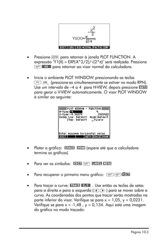 Página 10-3
• Pressione ` para retornar à janela PLOT FUNCTION. A
expressão ‘Y1(X) = EXP(-X^2/2)/√(2*π)’ será realçada. Pressione
L@@@OK@@@ para retornar ao visor normal da calculadora.
• Inicie o ambiente PLOT WINDOW pressionando as teclas
„ò (pressione-as simultaneamente se estiver no modo RPN).
Use um intervalo de –4 a 4 para H-VIEW, depois pressione @AUTO
para gerar o V-VIEW automaticamente. O visor PLOT WINDOW
é similar ao seguinte:
• Plotar o gráfico: @ERASE @DRAW (espere até que a calculadora
termine os gráficos)
• Para ver os símbolos: @EDIT L @LABEL @MENU
• Para recuperar o primeiro menu gráfico: LL@)PICT
• Para traçar a curva: @TRACE @@X,Y@@ . Use então as teclas de setas
para a direita e para a esquerda (š™) para se mover sobre a
curva. As coordenadas dos pontos que traçar serão mostradas na
parte inferior do visor. Verifique se para x = 1,05, y = 0,0231.
Verifique se para x = -1,48 , y = 0,134. Aqui está uma imagem
do gráfico no modo traçado:
 