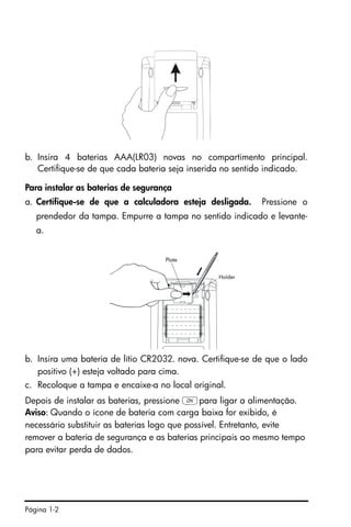 Página 1-2
b. Insira 4 baterias AAA(LR03) novas no compartimento principal.
Certifique-se de que cada bateria seja inserida no sentido indicado.
Para instalar as baterias de segurança
a. Certifique-se de que a calculadora esteja desligada. Pressione o
prendedor da tampa. Empurre a tampa no sentido indicado e levante-
a.
b. Insira uma bateria de lítio CR2032. nova. Certifique-se de que o lado
positivo (+) esteja voltado para cima.
c. Recoloque a tampa e encaixe-a no local original.
Depois de instalar as baterias, pressione $para ligar a alimentação.
Aviso: Quando o ícone de bateria com carga baixa for exibido, é
necessário substituir as baterias logo que possível. Entretanto, evite
remover a bateria de segurança e as baterias principais ao mesmo tempo
para evitar perda de dados.
 