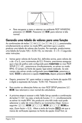 Página 10-4
• Para recuperar o menu e retornar ao ambiente PLOT WINDOW,
pressione L@CANCL. Pressione L@@OK@@ para retornar à tela
normal.
Gerando uma tabela de valores para uma função
As combinações de teclas „õ(E) e „ö(F), pressionadas
simultaneamente se estiver no modo RPN, permitem que o usuário
produza uma tabela de valores das funções. Por exemplo, produziremos
uma tabela da função Y(X) = X/(X+10), no intervalo -5 < X < 5 seguindo
estas instruções:
• Iremos gerar valores da função f(x), definidos acima, para valores de
x de –5 a 5, com incrementos de 0,5. Primeiro, precisamos assegurar
que o tipo de gráfico está configurado para FUNCTION no visor PLOT
SETUP („ô, pressione-os simultaneamente, se estiver no modo
RPN). O campo na frente da opção Type estará realçado. Se este
campo não estiver ainda configurado para FUNCTION, pressione a
tecla @CHOOS e selecione a opção FUNCTION, depois pressione @@@OK@@@.
• Depois, pressione ˜ para realçar o campo na frente da opção EQ
e digite a expressão da função: ‘X/(X+10)’. Pressione `.
• Para aceitar as alterações feitas ao visor PLOT SETUP pressione L
@@@OK@@@. Isso retornará o visor normal da calculadora.
• A próxima etapa é acessar a tela Table Set-up usando a combinação
de teclas„õ (ou seja, a tecla de função E) – simultaneamente
se estiver no modo RPN. Isto produzirá uma tela onde você pode
selecionar o valor de início (Start) e os incrementos (Step). Insira o
seguinte: 5@@@OK@@@ 0.5@@@OK@@@ 0.5@@@OK@@@(ou
seja, Zoom factor = 0,5). Altere a tecla de função até que a
marca de verificação apareça na frente da opção Small Font, se
 