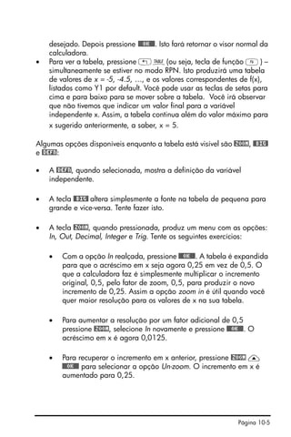 Página 10-5
desejado. Depois pressione @@@OK@@@. Isto fará retornar o visor normal da
calculadora.
• Para ver a tabela, pressione „ö(ou seja, tecla de função F) –
simultaneamente se estiver no modo RPN. Isto produzirá uma tabela
de valores de x = -5, -4.5, …, e os valores correspondentes de f(x),
listados como Y1 por default. Você pode usar as teclas de setas para
cima e para baixo para se mover sobre a tabela. Você irá observar
que não tivemos que indicar um valor final para a variável
independente x. Assim, a tabela continua além do valor máximo para
x sugerido anteriormente, a saber, x = 5.
Algumas opções disponíveis enquanto a tabela está visível são @ZOOM, @@BIG@
e @DEFN:
• A @DEFN, quando selecionada, mostra a definição da variável
independente.
• A tecla @@BIG@ altera simplesmente a fonte na tabela de pequena para
grande e vice-versa. Tente fazer isto.
• A tecla @ZOOM, quando pressionada, produz um menu com as opções:
In, Out, Decimal, Integer e Trig. Tente os seguintes exercícios:
• Com a opção In realçada, pressione @@@OK@@@. A tabela é expandida
para que o acréscimo em x seja agora 0,25 em vez de 0,5. O
que a calculadora faz é simplesmente multiplicar o incremento
original, 0,5, pelo fator de zoom, 0,5, para produzir o novo
incremento de 0,25. Assim a opção zoom in é útil quando você
quer maior resolução para os valores de x na sua tabela.
• Para aumentar a resolução por um fator adicional de 0,5
pressione @ZOOM, selecione In novamente e pressione @@@OK@@@. O
acréscimo em x é agora 0,0125.
• Para recuperar o incremento em x anterior, pressione @ZOOM —
@@@OK@@@ para selecionar a opção Un-zoom. O incremento em x é
aumentado para 0,25.
 
