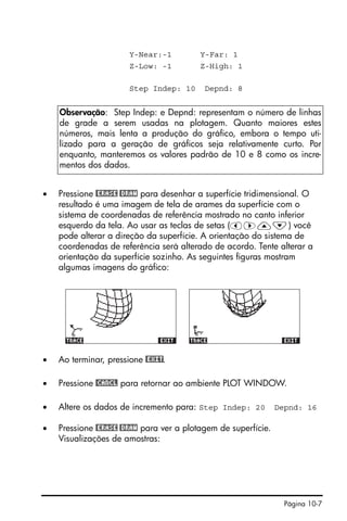 Página 10-7
Y-Near:-1 Y-Far: 1
Z-Low: -1 Z-High: 1
Step Indep: 10 Depnd: 8
• Pressione @ERASE @DRAW para desenhar a superfície tridimensional. O
resultado é uma imagem de tela de arames da superfície com o
sistema de coordenadas de referência mostrado no canto inferior
esquerdo da tela. Ao usar as teclas de setas (š™—˜) você
pode alterar a direção da superfície. A orientação do sistema de
coordenadas de referência será alterado de acordo. Tente alterar a
orientação da superfície sozinho. As seguintes figuras mostram
algumas imagens do gráfico:
• Ao terminar, pressione @EXIT.
• Pressione @CANCL para retornar ao ambiente PLOT WINDOW.
• Altere os dados de incremento para: Step Indep: 20 Depnd: 16
• Pressione @ERASE @DRAW para ver a plotagem de superfície.
Visualizações de amostras:
Observação: Step Indep: e Depnd: representam o número de linhas
de grade a serem usadas na plotagem. Quanto maiores estes
números, mais lenta a produção do gráfico, embora o tempo uti-
lizado para a geração de gráficos seja relativamente curto. Por
enquanto, manteremos os valores padrão de 10 e 8 como os incre-
mentos dos dados.
 