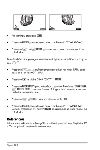 Página 10-8
• Ao terminar, pressione @EXIT.
• Pressione @CANCL para retornar para o ambiente PLOT WINDOW.
• Pressione $ ou L@@@OK@@@, para retornar para o visor normal da
calculadora.
Tente também uma plotagem rápida em 3D para a superfície z = f(x,y) =
sen (x2
+y2
)
• Pressione „ô, simultaneamente se estiver no modo RPN, para
acessar a janela PLOT SETUP.
• Pressione ˜ e digite ‘SIN(X^2+Y^2)’ @@@OK@@@.
• Pressione @ERASE @DRAW para desenhar o gráfico. Pressione @EXIT @EDIT
L @)LABEL @MENU para visualizar a plotagem livre do menu e com os
símbolos de identificação.
• Pressione LL@)PICT para sair do ambiente EDIT.
• Pressione @CANCL para retornar para o ambiente PLOT WINDOW.
Depois, pressione $ ou L@@@OK@@@ para retornar ao visor normal da
calculadora.
Referências
Informações adicionais sobre gráficos estão disponíveis nos Capítulos 12
e 22 do guia do usuário da calculadora.
 