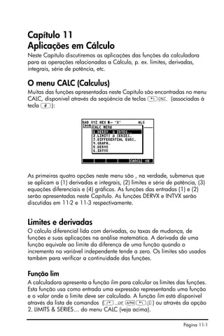 Página 11-1
Capítulo 11
Aplicações em Cálculo
Neste Capítulo discutiremos as aplicações das funções da calculadora
para as operações relacionadas a Cálculo, p. ex. limites, derivadas,
integrais, série de potência, etc.
O menu CALC (Calculus)
Muitas das funções apresentadas neste Capítulo são encontradas no menu
CALC, disponível através da seqüência de teclas „Ö (associadas à
tecla 4):
As primeiras quatro opções neste menu são , na verdade, submenus que
se aplicam a (1) derivadas e integrais, (2) limites e série de potência, (3)
equações diferenciais e (4) gráficos. As funções das entradas (1) e (2)
serão apresentadas neste Capítulo. As funções DERVX e INTVX serão
discutidas em 11-2 e 11-3 respectivamente.
Limites e derivadas
O cálculo diferencial lida com derivadas, ou taxas de mudança, de
funções e suas aplicações na análise matemática. A derivada de uma
função equivale ao limite da diferença de uma função quando o
incremento na variável independente tende a zero. Os limites são usados
também para verificar a continuidade das funções.
Função lim
A calculadora apresenta a função lim para calcular os limites das funções.
Esta função usa como entrada uma expressão representando uma função
e o valor onde o limite deve ser calculado. A função lim está disponível
através da lista de comandos (‚N~„l) ou através da opção
2. LIMITS & SERIES… do menu CALC (veja acima).
 