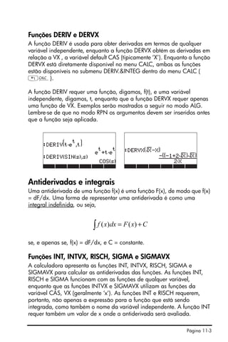 Página 11-3
Funções DERIV e DERVX
A função DERIV é usada para obter derivadas em termos de qualquer
variável independente, enquanto a função DERVX obtém as derivadas em
relação a VX , a variável default CAS (tipicamente ‘X’). Enquanto a função
DERVX está diretamente disponível no menu CALC, ambas as funções
estão disponíveis no submenu DERIV.&INTEG dentro do menu CALC (
„Ö).
A função DERIV requer uma função, digamos, f(t), e uma variável
independente, digamos, t, enquanto que a função DERVX requer apenas
uma função de VX. Exemplos serão mostrados a seguir no modo ALG.
Lembre-se de que no modo RPN os argumentos devem ser inseridos antes
que a função seja aplicada.
Antiderivadas e integrais
Uma antiderivada de uma função f(x) é uma função F(x), de modo que f(x)
= dF/dx. Uma forma de representar uma antiderivada é como uma
integral indefinida, ou seja,
se, e apenas se, f(x) = dF/dx, e C = constante.
Funções INT, INTVX, RISCH, SIGMA e SIGMAVX
A calculadora apresenta as funções INT, INTVX, RISCH, SIGMA e
SIGMAVX para calcular as antiderivadas das funções. As funções INT,
RISCH e SIGMA funcionam com as funções de qualquer variável,
enquanto que as funções INTVX e SIGMAVX utilizam as funções da
variável CÃS, VX (geralmente ‘x’). As funções INT e RISCH requerem,
portanto, não apenas a expressão para a função que está sendo
integrada, como também o nome da variável independente. A função INT
requer também um valor de x onde a antiderivada será avaliada.
CxFdxxf +=∫ )()(
 