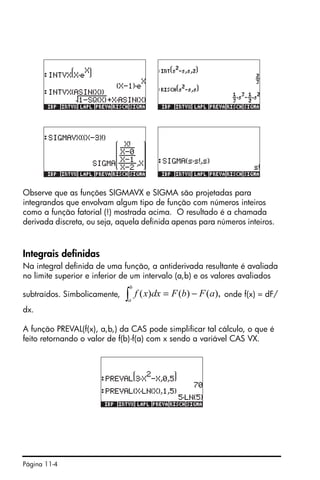 Página 11-4
Observe que as funções SIGMAVX e SIGMA são projetadas para
integrandos que envolvam algum tipo de função com números inteiros
como a função fatorial (!) mostrada acima. O resultado é a chamada
derivada discreta, ou seja, aquela definida apenas para números inteiros.
Integrais definidas
Na integral definida de uma função, a antiderivada resultante é avaliada
no limite superior e inferior de um intervalo (a,b) e os valores avaliados
subtraídos. Simbolicamente, onde f(x) = dF/
dx.
A função PREVAL(f(x), a,b,) da CAS pode simplificar tal cálculo, o que é
feito retornando o valor de f(b)-f(a) com x sendo a variável CAS VX.
),()()( aFbFdxxf
b
a
−=∫
 