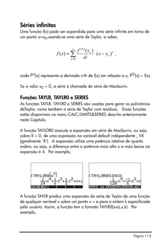 Página 11-5
Séries infinitas
Uma função f(x) pode ser expandida para uma série infinita em torno de
um ponto x=x0,usando-se uma série de Taylor, a saber,
,
onde f(n)
(x) representa a derivada n-th de f(x) em relação a x, f(0)
(x) = f(x).
Se o valor x0 = 0, a série é chamada de série de Maclaurin.
Funções TAYLR, TAYLR0 e SERIES
As funções TAYLR, TAYLR0 e SERIES são usadas para gerar os polinômios
deTaylor, como também a série de Taylor com resíduos. Essas funções
estão disponíveis no menu CALC/LIMITS&SERIES descrito anteriormente
neste Capítulo.
A função TAYLOR0 executa a expansão em série de Maclaurin, ou seja,
sobre X = 0, de uma expressão na variável default independente , VX
(geralmente ‘X’). A expansão utiliza uma potência relativa de quarta
ordem, ou seja, a diferença entre a potência mais alta e a mais baixa na
expansão é 4. Por exemplo,
A função TAYLR produz uma expansão da série de Taylor de uma função
de qualquer variável x sobre um ponto x = a para a ordem k especificada
pelo usuário. Assim, a função tem o formato TAYLR(f(x-a),x,k). Por
exemplo,
∑
∞
=
−⋅=
0
)(
)(
!
)(
)(
n
n
o
o
n
xx
n
xf
xf
 