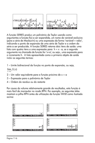 Página 11-6
A função SERIES produz um polinômio de Taylor usando como
argumentos a função f(x) a ser expandida, um nome de variável exclusivo
(para a série de Maclaurin) ou uma expressão da forma ‘variável = valor’,
indicando o ponto de expansão de uma série de Taylor e a ordem da
série a ser produzida. A função SERIES retorna dois itens de saída: uma
lista com quatro itens e uma expressão para h = x - a, se o segundo
argumento na chamada de função for ‘x=a’, ou seja., uma expressão para
o incremento h. A lista apresentada como o primeiro objeto de saída
inclui os seguintes termos:
1 – Limite bidirecional da função no ponto de expansão, ou seja,
2 – Um valor equivalente para a função próximo de x = a
3 – Expressão para o polinômio de Taylor
4 – Ordem do resíduo ou do restante
Por causa do volume relativamente grande de resultados, esta função é
mais fácil de manipular no modo RPN. Por exemplo, as seguintes telas
mostram a pilha RPN antes da utilização da função TAYLR como ilustrado
acima:
)(lim xf
ax→
 