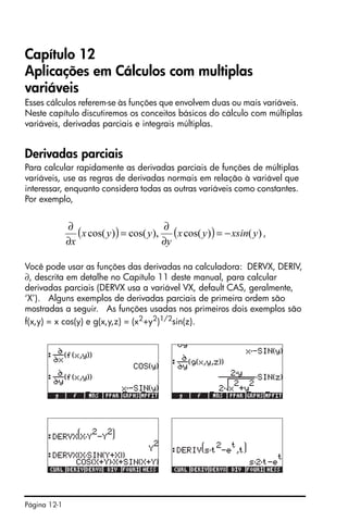 Página 12-1
Capítulo 12
Aplicações em Cálculos com multiplas
variáveis
Esses cálculos referem-se às funções que envolvem duas ou mais variáveis.
Neste capítulo discutiremos os conceitos básicos do cálculo com múltiplas
variáveis, derivadas parciais e integrais múltiplas.
Derivadas parciais
Para calcular rapidamente as derivadas parciais de funções de múltiplas
variáveis, use as regras de derivadas normais em relação à variável que
interessar, enquanto considera todas as outras variáveis como constantes.
Por exemplo,
,
Você pode usar as funções das derivadas na calculadora: DERVX, DERIV,
∂, descrita em detalhe no Capítulo 11 deste manual, para calcular
derivadas parciais (DERVX usa a variável VX, default CAS, geralmente,
‘X’). Alguns exemplos de derivadas parciais de primeira ordem são
mostradas a seguir. As funções usadas nos primeiros dois exemplos são
f(x,y) = x cos(y) e g(x,y,z) = (x2+y2)1/2sin(z).
( ) ( ) )()cos(),cos()cos( yxsinyx
y
yyx
x
−=
∂
∂
=
∂
∂
 