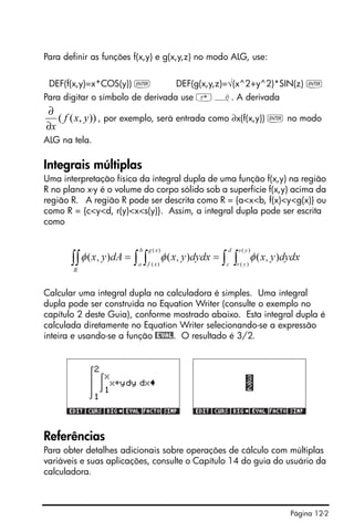 Página 12-2
Para definir as funções f(x,y) e g(x,y,z) no modo ALG, use:
DEF(f(x,y)=x*COS(y)) ` DEF(g(x,y,z)=√(x^2+y^2)*SIN(z) `
Para digitar o símbolo de derivada use ‚¿. A derivada
, por exemplo, será entrada como ∂x(f(x,y)) ` no modo
ALG na tela.
Integrais múltiplas
Uma interpretação física da integral dupla de uma função f(x,y) na região
R no plano x-y é o volume do corpo sólido sob a superfície f(x,y) acima da
região R. A região R pode ser descrita como R = {a<x<b, f(x)<y<g(x)} ou
como R = {c<y<d, r(y)<x<s(y)}. Assim, a integral dupla pode ser escrita
como
Calcular uma integral dupla na calculadora é simples. Uma integral
dupla pode ser construída no Equation Writer (consulte o exemplo no
capítulo 2 deste Guia), conforme mostrado abaixo. Esta integral dupla é
calculada diretamente no Equation Writer selecionando-se a expressão
inteira e usando-se a função @EVAL. O resultado é 3/2.
Referências
Para obter detalhes adicionais sobre operações de cálculo com múltiplas
variáveis e suas aplicações, consulte o Capítulo 14 do guia do usuário da
calculadora.
)),(( yxf
x∂
∂
 