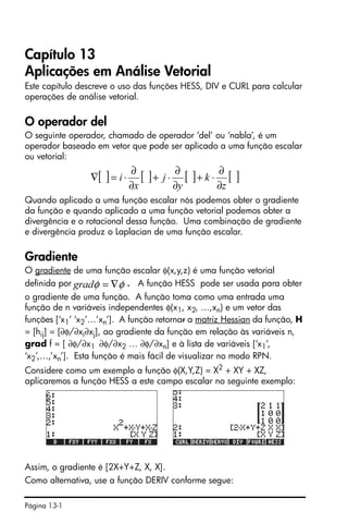 Página 13-1
Capítulo 13
Aplicações em Análise Vetorial
Este capítulo descreve o uso das funções HESS, DIV e CURL para calcular
operações de análise vetorial.
O operador del
O seguinte operador, chamado de operador ‘del’ ou ‘nabla’, é um
operador baseado em vetor que pode ser aplicado a uma função escalar
ou vetorial:
Quando aplicado a uma função escalar nós podemos obter o gradiente
da função e quando aplicado a uma função vetorial podemos obter a
divergência e o rotacional dessa função. Uma combinação de gradiente
e divergência produz o Laplacian de uma função escalar.
Gradiente
O gradiente de uma função escalar φ(x,y,z) é uma função vetorial
definida por . A função HESS pode ser usada para obter
o gradiente de uma função. A função toma como uma entrada uma
função de n variáveis independentes φ(x1, x2, …,xn) e um vetor das
funções [‘x1’ ‘x2’…’xn’]. A função retornar a matriz Hessian da função, H
= [hij] = [∂φ/∂xi∂xj], ao gradiente da função em relação às variáveis n,
grad f = [ ∂φ/∂x1 ∂φ/∂x2 … ∂φ/∂xn] e à lista de variáveis [‘x1’,
‘x2’,…,’xn’]. Esta função é mais fácil de visualizar no modo RPN.
Considere como um exemplo a função φ(X,Y,Z) = X2
+ XY + XZ,
aplicaremos a função HESS a este campo escalar no seguinte exemplo:
Assim, o gradiente é [2X+Y+Z, X, X].
Como alternativa, use a função DERIV conforme segue:
[ ] [ ] [ ] [ ]
z
k
y
j
x
i
∂
∂
⋅+
∂
∂
⋅+
∂
∂
⋅=∇
φφ ∇=grad
 