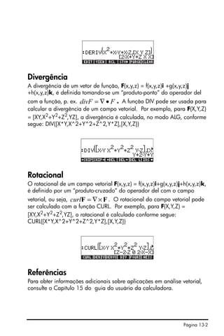 Página 13-2
Divergência
A divergência de um vetor de função, F(x,y,z) = f(x,y,z)i +g(x,y,z)j
+h(x,y,z)k, é definida tomando-se um “produto-ponto” do operador del
com a função, p. ex. . A função DIV pode ser usada para
calcular a divergência de um campo vetorial. Por exemplo, para F(X,Y,Z)
= [XY,X2
+Y2
+Z2
,YZ], a divergência é calculada, no modo ALG, conforme
segue: DIV([X*Y,X^2+Y^2+Z^2,Y*Z],[X,Y,Z])
Rotacional
O rotacional de um campo vetorial F(x,y,z) = f(x,y,z)i+g(x,y,z)j+h(x,y,z)k,
é definido por um “produto-cruzado” do operador del com o campo
vetorial, ou seja, . O rotacional do campo vetorial pode
ser calculado com a função CURL. Por exemplo, para F(X,Y,Z) =
[XY,X2
+Y2
+Z2
,YZ], o rotacional é calculado conforme segue:
CURL([X*Y,X^2+Y^2+Z^2,Y*Z],[X,Y,Z])
Referências
Para obter informações adicionais sobre aplicações em análise vetorial,
consulte o Capítulo 15 do guia do usuário da calculadora.
FdivF •∇=
FF ×∇=curl
 