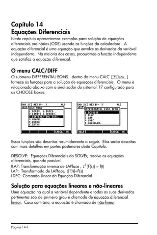 Página 14-1
Capítulo 14
Equações Diferenciais
Neste capítulo apresentamos exemplos para solução de equações
diferenciais ordinárias (ODE) usando as funções da calculadora. A
equação diferencial é uma equação que envolve as derivadas da variável
independente. Na maioria dos casos, procuramos a função independente
que satisfaz a equação diferencial.
O menu CALC/DIFF
O submenu DIFFERENTIAL EQNS.. dentro do menu CALC („Ö)
fornece as funções para a solução de equações diferenciais. O menu é
relacionado abaixo com o sinalizador do sistema117 configurado para
as CHOOSE boxes:
Essas funções são descritas resumidamente a seguir. Elas serão descritas
com mais detalhes em partes posteriores deste Capítulo.
DESOLVE: Equações Diferenciais do SOLVEr, resolve as equações
diferenciais, quando possível.
ILAP: Transformação inversa de LAPlace , L-1
[F(s)] = f(t)
LAP: Transformada de LAPlace, L[f(t)]=F(s)
LDEC: Comando Linear da Equação Diferencial
Solução para equações lineares e não-lineares
Uma equação na qual a variável dependente e todas as suas derivadas
pertinentes são de primeiro grau é chamada de equação diferencial
linear. Caso contrário, a equação é chamada de não-linear.
 