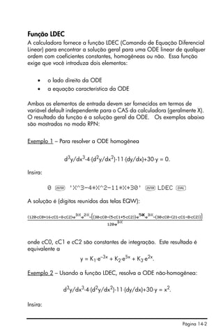 Página 14-2
Função LDEC
A calculadora fornece a função LDEC (Comando de Equação Diferencial
Linear) para encontrar a solução geral para uma ODE linear de qualquer
ordem com coeficientes constantes, homogêneas ou não. Essa função
exige que você introduza dois elementos:
• o lado direito da ODE
• a equação característica da ODE
Ambos os elementos de entrada devem ser fornecidos em termos de
variável default independente para o CAS da calculadora (geralmente X).
O resultado da função é a solução geral da ODE. Os exemplos abaixo
são mostrados no modo RPN:
Exemplo 1 – Para resolver a ODE homogênea
d3
y/dx3
-4⋅(d2
y/dx2
)-11⋅(dy/dx)+30⋅y = 0.
Insira:
0 ` 'X^3-4*X^2-11*X+30' ` LDEC µ
A solução é (dígitos reunidos das telas EQW):
onde cC0, cC1 e cC2 são constantes de integração. Este resultado é
equivalente a
y = K1⋅e–3x + K2⋅e5x + K3⋅e2x.
Exemplo 2 – Usando a função LDEC, resolva a ODE não-homogênea:
d3
y/dx3
-4⋅(d2
y/dx2
)-11⋅(dy/dx)+30⋅y = x2
.
Insira:
 