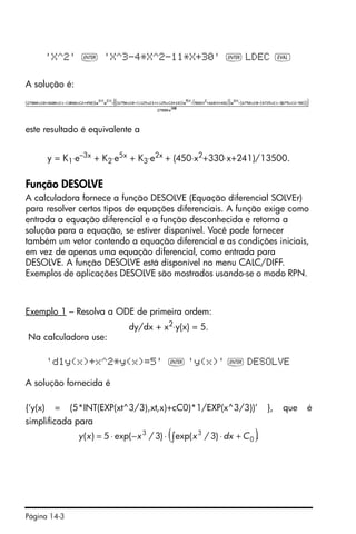 Página 14-3
'X^2' ` 'X^3-4*X^2-11*X+30' ` LDEC µ
A solução é:
este resultado é equivalente a
y = K1⋅e–3x
+ K2⋅e5x
+ K3⋅e2x
+ (450⋅x2
+330⋅x+241)/13500.
Função DESOLVE
A calculadora fornece a função DESOLVE (Equação diferencial SOLVEr)
para resolver certos tipos de equações diferenciais. A função exige como
entrada a equação diferencial e a função desconhecida e retorna a
solução para a equação, se estiver disponível. Você pode fornecer
também um vetor contendo a equação diferencial e as condições iniciais,
em vez de apenas uma equação diferencial, como entrada para
DESOLVE. A função DESOLVE está disponível no menu CALC/DIFF.
Exemplos de aplicações DESOLVE são mostrados usando-se o modo RPN.
Exemplo 1 – Resolva a ODE de primeira ordem:
dy/dx + x2⋅y(x) = 5.
Na calculadora use:
'd1y(x)+x^2*y(x)=5' ` 'y(x)' ` DESOLVE
A solução fornecida é
{‘y(x) = (5*INT(EXP(xt^3/3),xt,x)+cC0)*1/EXP(x^3/3))’ }, que é
simplificada para
( ).)3/exp()3/exp(5)( 0
33
Cdxxxxy +⋅⋅−⋅= ∫
 