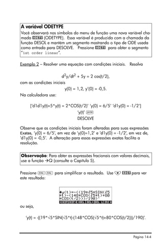 Página 14-4
Exemplo 2 – Resolver uma equação com condições iniciais. Resolva
d2
y/dt2
+ 5y = 2 cos(t/2),
com as condições iniciais
y(0) = 1,2, y’(0) = -0,5.
Na calculadora use:
[‘d1d1y(t)+5*y(t) = 2*COS(t/2)’ ‘y(0) = 6/5’ ‘d1y(0) = -1/2’]
‘y(t)’ `
DESOLVE
Observe que as condições iniciais foram alteradas para suas expressões
Exatas, ‘y(0) = 6/5’, em vez de ‘y(0)=1,2’ e ‘d1y(0) = -1/2’, em vez de,
‘d1y(0) = -0,5’. A alteração para essas expressões exatas facilita a
resolução.
Pressione µµ para simplificar o resultado. Use ˜@EDIT para ver
este resultado:
ou seja,
‘y(t) = -((19*√5*SIN(√5*t)-(148*COS(√5*t)+80*COS(t/2)))/190)’.
A variável ODETYPE
Você observará nos símbolos do menu de função uma nova variável cha-
mada @ODETY (ODETYPE). Essa variável é produzida com a chamada da
função DESOL e mantém um segmento mostrando o tipo de ODE usada
como entrada para DESOLVE. Pressione @ODETY para obter o segmento
“1st order linear”.
Observação: Para obter as expressões fracionais com valores decimais,
use a função Q (consulte o Capítulo 5).
 