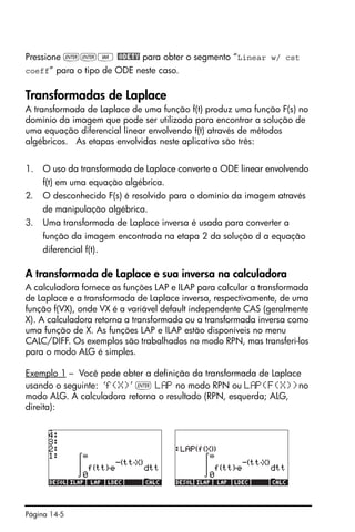 Página 14-5
Pressione ``J @ODETY para obter o segmento “Linear w/ cst
coeff” para o tipo de ODE neste caso.
Transformadas de Laplace
A transformada de Laplace de uma função f(t) produz uma função F(s) no
domínio da imagem que pode ser utilizada para encontrar a solução de
uma equação diferencial linear envolvendo f(t) através de métodos
algébricos. As etapas envolvidas neste aplicativo são três:
1. O uso da transformada de Laplace converte a ODE linear envolvendo
f(t) em uma equação algébrica.
2. O desconhecido F(s) é resolvido para o domínio da imagem através
de manipulação algébrica.
3. Uma transformada de Laplace inversa é usada para converter a
função da imagem encontrada na etapa 2 da solução d a equação
diferencial f(t).
A transformada de Laplace e sua inversa na calculadora
A calculadora fornece as funções LAP e ILAP para calcular a transformada
de Laplace e a transformada de Laplace inversa, respectivamente, de uma
função f(VX), onde VX é a variável default independente CAS (geralmente
X). A calculadora retorna a transformada ou a transformada inversa como
uma função de X. As funções LAP e ILAP estão disponíveis no menu
CALC/DIFF. Os exemplos são trabalhados no modo RPN, mas transferi-los
para o modo ALG é simples.
Exemplo 1 – Você pode obter a definição da transformada de Laplace
usando o seguinte: ‘f(X)’ ` L P no modo RPN ou L P(F(X))no
modo ALG. A calculadora retorna o resultado (RPN, esquerda; ALG,
direita):
 