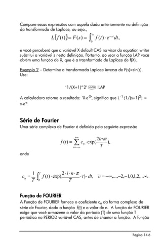 Página 14-6
Compare essas expressões com aquela dada anteriormente na definição
da transformada de Laplace, ou seja.,
e você perceberá que a variável X default CAS no visor do equation writer
substitui a variável s nesta definição. Portanto, ao usar a função LAP você
obtém uma função de X, que é a trasnformade de Laplace de f(X).
Exemplo 2 – Determine a transformada Laplace inversa de F(s)=sin(s).
Use:
‘1/(X+1)^2’ ` ILAP
A calculadora retorna o resultado: ‘X⋅e-X
’, significa que L -1
{1/(s+1)2
} =
x⋅e-x
.
Série de Fourier
Uma série complexa de Fourier é definida pela seguinte expressão
onde
Função de FOURIER
A Função de FOURIER fornece o coeficiente cn da forma complexa da
série de Fourier, dada a função f(t) e o valor de n. A função de FOURIER
exige que você armazene o valor do período (T) de uma função T
periódica no PERIOD variável CAS, antes de chamar a função. A função
∑
+∞
−∞=
⋅=
n
n
T
tin
ctf ),
2
exp()(
π
∫ ∞−−−∞=⋅⋅
⋅⋅⋅
⋅=
T
n
ndtt
T
ni
tf
T
c
0
.,...2,1,0,1,2,...,,)
2
exp()(
1 π
 