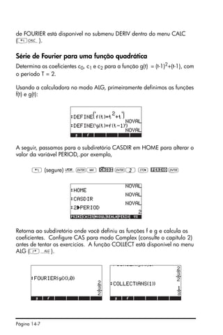 Página 14-7
de FOURIER está disponível no submenu DERIV dentro do menu CALC
(„Ö).
Série de Fourier para uma função quadrática
Determina os coeficientes c0, c1 e c2 para a função g(t) = (t-1)2
+(t-1), com
o período T = 2.
Usando a calculadora no modo ALG, primeiramente definimos as funções
f(t) e g(t):
A seguir, passamos para o subdiretório CASDIR em HOME para alterar o
valor da variável PERIOD,.por exemplo,
„ (segure) §`J @)CASDI `2 K @PERIOD `
Retorna ao subdiretório onde você definiu as funções f e g e calcula os
coeficientes. Configure CAS para modo Complex (consulte o capítulo 2)
antes de tentar os exercícios. A função COLLECT está disponível no menu
ALG (‚×).
 
