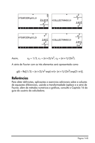 Página 14-8
Assim, c0 = 1/3, c1 = (π⋅i+2)/π2
, c2 = (π⋅i+1)/(2π2
).
A série de Fourier com os três elementos será apresentada como
g(t) ≈ Re[(1/3) + (π⋅i+2)/π2
⋅exp(i⋅π⋅t)+ (π⋅i+1)/(2π2
)⋅exp(2⋅i⋅π⋅t)].
Referências
Para obter definições, aplicações e exercícios adicionais sobre a solução
de equações diferenciais, usando a transformadade Laplace e a série de
Fourier, além de métodos numéricos e gráficos, consulte o Capítulo 16 do
guia do usuário da calculadora.
 