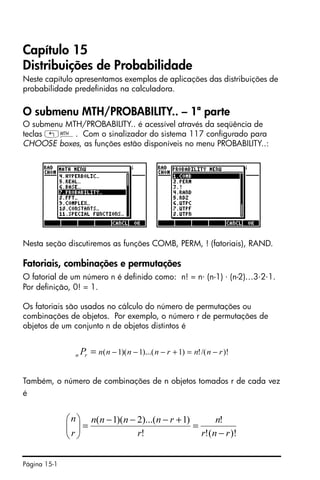 Página 15-1
Capítulo 15
Distribuições de Probabilidade
Neste capítulo apresentamos exemplos de aplicações das distribuições de
probabilidade predefinidas na calculadora.
O submenu MTH/PROBABILITY.. – 1ª parte
O submenu MTH/PROBABILITY.. é acessível através da seqüência de
teclas „´. Com o sinalizador do sistema 117 configurado para
CHOOSE boxes, as funções estão disponíveis no menu PROBABILITY..:
Nesta seção discutiremos as funções COMB, PERM, ! (fatoriais), RAND.
Fatoriais, combinações e permutações
O fatorial de um número n é definido como: n! = n⋅ (n-1) ⋅ (n-2)…3⋅2⋅1.
Por definição, 0! = 1.
Os fatoriais são usados no cálculo do número de permutações ou
combinações de objetos. Por exemplo, o número r de permutações de
objetos de um conjunto n de objetos distintos é
Também, o número de combinações de n objetos tomados r de cada vez
é
)!/(!)1)...(1)(1( rnnrnnnnrn P −=+−−−=
)!(!
!
!
)1)...(2)(1(
rnr
n
r
rnnnn
r
n
−
=
+−−−
=⎟⎟
⎠
⎞
⎜⎜
⎝
⎛
 