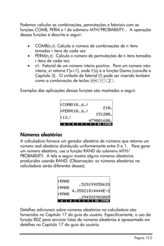 Página 15-2
Podemos calcular as combinações, permutações e fatoriais com as
funções COMB, PERM e ! do submenu MTH/PROBABILITY... A operação
dessas funções é descrita a seguir:
• COMB(n,r): Calcula o número de combinações de n ítens
tomados r ítens de cada vez
• PERM(n,r): Calcula o número de permutações de n ítens tomados
r ítens de cada vez.
• n!: Fatorial de um número inteiro positivo. Para um número não-
inteiro, x! retorne Γ(x+1), onde Γ(x) é a função Gama (consulte o
Capítulo 3). O símbolo de fatorial (!) pode ser inserido também
como a combinação de teclas ~‚2.
Exemplos das aplicações dessas funções são mostrados a seguir.
Números aleatórios
A calculadora fornece um gerador aleatório de números que retorna um
número real aleatório distribuído uniformemente entre 0 e 1. Para gerar
um número aleatório, use a função RAND do submenu MTH/
PROBABILITY. A tela a seguir mostra alguns números aleatórios
produzidos usando RAND. (Observação: os números aleatórios na
calculadora serão diferentes desses).
Detalhes adicionais sobre números aleatórios na calculadora são
fornecidos no Capítulo 17 do guia do usuário. Especificamente, o uso da
função RDZ para reiniciar listas de números aleatórios é apresentado em
detalhes no Capítulo 17 do guia do usuário.
 