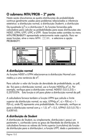 Página 15-3
O submenu MTH/PROB – 2ª parte
Nesta seção discutiremos as quatro distribuições de probabilidade
contínua geralmente usadas para problemas relacionados a inferência
estatística: a distribuição normal, a distribuição Student-t, a distribuição
Qui-quadrada (χ2
) e a distribuição F. As funções fornecidas pela
calculadora para calcular as probabilidades para essas distribuições são
NDIST, UTPN, UTPT, UTPC e UTPF. Essas funções estão contidas no menu
MTH/PROBABILITY apresentado anteriormente neste capítulo. Para ver
essas funções, ative o menu MTH: „´ e selecione a opção
PROBABILITY:
A distribuição normal
As funções NDIST e UTPN relacionam-se à distribuição Normal com
média µ e uma variância de σ2
.
Para calcular o valor da função de densidade de probabilidade, ou pdf,
da f(x) para a distribuição normal, use a função NDIST(µ,σ2
,x). Por
exemplo, verifique para a distribuição normal, NDIST(1.0,0.5,2.0) =
0,20755374. Esta função é útil para plotar a distribuição normal da pdf.
A calculadora fornece também a função UTPN que calcula o limite
superior da distribuição normal, ou seja, UTPN(µ,σ2
, x) = P(X>x) = 1 -
P(X<x), onde P() representa uma probabilidade. Por exemplo, verifique se
para a distribuição normal com µ = 1,0, σ2
= 0,5, UTPN(1.0,0.5,0.75) =
0,638163.
A distribuição de Student
A distribuição de Student, ou simplesmente, distribuição-t, possui um
parâmetro ν, conhecido como os graus de liberdade da distribuição. A
calculadora fornece os valores do limite superior (cumulativo) da função
de distribuição para a distribuição-t, a função UTPT, dado o parâmetro ν
 