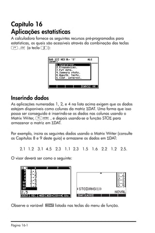 Página 16-1
Capítulo 16
Aplicações estatísticas
A calculadora fornece os seguintes recursos pré-programados para
estatísticas, os quais são acessíveis através da combinação das teclas
‚Ù (a tecla 5):
Inserindo dados
As aplicações numeradas 1, 2, e 4 na lista acima exigem que os dados
estejam disponíveis como colunas da matriz ΣDAT. Uma forma que isso
possa ser conseguido é inserindo-se os dados nas colunas usando o
Matrix Writer, „², e depois usando-se a função STOΣ para
armazenar a matriz em ΣDAT.
Por exemplo, insira os seguintes dados usando o Matrix Writer (consulte
os Capítulos 8 e 9 deste guia) e armazene os dados em ΣDAT:
2.1 1.2 3.1 4.5 2.3 1.1 2.3 1.5 1.6 2.2 1.2 2.5.
O visor deverá ser como o seguinte:
Observe a variável @£DAT listada nas teclas do menu de função.
 