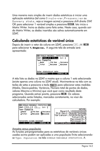 Página 16-2
Uma maneira mais simples de inserir dados estatísticos é iniciar uma
aplicação estatística (tal como Single-var, Frequencies ou
Summary stats, veja a imagem acima) e pressione shift direito STAT
OK para selecionar 1 variável simples e pressione #EDIT#. Isto inicia o
Matrix Writer. Insira os dados como feito antes. Neste caso, quando sair
do Matrix Writer, os dados inseridos são salvos automaticamente em
ΣDAT.
Calculando estatísticas de variável única
Depois de inserir o vetor da coluna em ΣDAT, pressione ‚Ù@@@OK@@
para selecionar 1. Single-var.. A seguinte tela de entrada será
apresentada:
A tela lista os dados no ΣDAT e mostra que a coluna 1 está selecionada
(existe apenas uma coluna na ΣDAT atual). Movimente-se na tela com as
teclas de setas e pressione a tecla para selecionar estas medidas
(Média, Desvio-padrão, Variância, Número total de pontos de dados,
valores Máximo e Mínimo) que você quer como resultado deste
programa. Quando estiver pronto, pressione @@@OK@@. Os valores
selecionados serão listados, marcados corretamente, no visor da
calculadora. Por exemplo:
Amostra versus população
As funções pré-programadas para as estatísticas de variáveis únicas
usadas acima podem ser aplicadas a uma população finita selecionando-
se Type: Population na tela SINGLE-VARIABLE STATISTICS. A
 