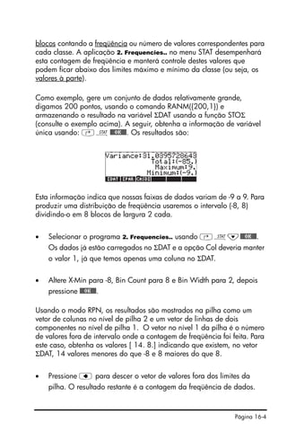 Página 16-4
blocos contando a freqüência ou número de valores correspondentes para
cada classe. A aplicação 2. Frequencies.. no menu STAT desempenhará
esta contagem de freqüência e manterá controle destes valores que
podem ficar abaixo dos limites máximo e mínimo da classe (ou seja, os
valores à parte).
Como exemplo, gere um conjunto de dados relativamente grande,
digamos 200 pontos, usando o comando RANM({200,1}) e
armazenando o resultado na variável ΣDAT usando a função STOΣ
(consulte o exemplo acima). A seguir, obtenha a informação de variável
única usando: ‚Ù@@@OK@@@. Os resultados são:
Esta informação indica que nossas faixas de dados variam de -9 a 9. Para
produzir uma distribuição de freqüência usaremos o intervalo (-8, 8)
dividindo-o em 8 blocos de largura 2 cada.
• Selecionar o programa 2. Frequencies.. usando ‚Ù˜@@@OK@@@.
Os dados já estão carregados no ΣDAT e a opção Col deveria manter
o valor 1, já que temos apenas uma coluna no ΣDAT.
• Altere X-Min para -8, Bin Count para 8 e Bin Width para 2, depois
pressione @@@OK@@@.
Usando o modo RPN, os resultados são mostrados na pilha como um
vetor de colunas no nível de pilha 2 e um vetor de linhas de dois
componentes no nível de pilha 1. O vetor no nível 1 da pilha é o número
de valores fora de intervalo onde a contagem de freqüência foi feita. Para
este caso, obtenha os valores [ 14. 8.] indicando que existem, no vetor
ΣDAT, 14 valores menores do que -8 e 8 maiores do que 8.
• Pressione ƒ para descer o vetor de valores fora dos limites da
pilha. O resultado restante é a contagem da freqüência de dados.
 
