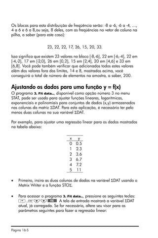 Página 16-5
Os blocos para esta distribuição de freqüência serão: -8 a -6, -6 a -4, …,
4 a 6 e 6 a 8,ou seja, 8 deles, com as freqüências no vetor de coluna na
pilha, a saber (para este caso):
23, 22, 22, 17, 26, 15, 20, 33.
Isso significa que existem 23 valores no bloco [-8,-6], 22 em [-6,-4], 22 em
[-4,-2], 17 em [-2,0], 26 em [0,2], 15 em [2,4], 20 em [4,6] e 33 em
[6,8]. Você pode também verificar que adicionados todos estes valores
além dos valores fora dos limites, 14 e 8, mostrados acima, você
conseguirá o total de número de elementos na amostra, a saber, 200.
Ajustando os dados para uma função y = f(x)
O programa 3. Fit data.., disponível como opção número 3 no menu
STAT, pode ser usado para ajustar funções lineares, logarítmicas,
exponenciais e polinomiais para conjuntos de dados (x,y) armazenados
nas colunas da matriz ΣDAT. Para esta aplicação, é necessário ter pelo
menos duas colunas na sua variável ΣDAT.
Por exemplo, para ajustar uma regressão linear para os dados mostrados
na tabela abaixo:
• Primeiro, insira as duas colunas de dados na variável ΣDAT usando o
Matrix Writer e a função STOΣ.
• Para acessar o programa 3. Fit data.., pressione as seguintes teclas:
‚Ù˜˜@@@OK@@@ A tela de entrada mostrará a variável ΣDAT
atual, já carregada. Se for necessário, altere seu visor para os
parâmetros seguintes para fazer a regressão linear:
x y
0 0.5
1 2.3
2 3.6
3 6.7
4 7.2
5 11
 