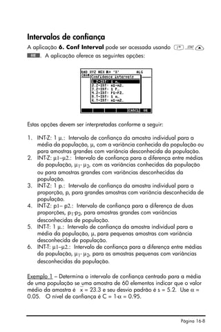 Página 16-8
Intervalos de confiança
A aplicação 6. Conf Interval pode ser acessada usando ‚Ù—
@@@OK@@@. A aplicação oferece as seguintes opções:
Estas opções devem ser interpretadas conforme a seguir:
1. INT-Z: 1 µ.: Intervalo de confiança da amostra individual para a
média da população, µ, com a variância conhecida da população ou
para amostras grandes com variância desconhecida da população.
2. INT-Z: µ1−µ2.: Intervalo de confiança para a diferença entre médias
da população, µ1- µ2, com as variâncias conhecidas da população
ou para amostras grandes com variâncias desconhecidas da
população.
3. INT-Z: 1 p.: Intervalo de confiança da amostra individual para a
proporção, p, para grandes amostras com variância desconhecida de
população.
4. INT-Z: p1− p2.: Intervalo de confiança para a diferença de duas
proporções, p1-p2, para amostras grandes com variâncias
desconhecidas de população.
5. INT-T: 1 µ.: Intervalo de confiança da amostra individual para a
média da população, µ, para pequenas amostras com variância
desconhecida de população.
6. INT-T: µ1−µ2.: Intervalo de confiança para a diferença entre médias
da população, µ1- µ2, para as amostras pequenas com variâncias
desconhecidas da população.
Exemplo 1 – Determina o intervalo de confiança centrado para a média
de uma população se uma amostra de 60 elementos indicar que o valor
médio da amostra é ⎯x = 23.3 e seu desvio padrão é s = 5.2. Use α =
0.05. O nível de confiança é C = 1-α = 0.95.
 