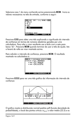 Página 16-9
Selecione caso 1 do menu conhecido acima pressionando @@@OK@@@. Insira os
valores necessários na tela de entrada, conforme a seguir:
Pressione @HELP para obter uma tela explicando o significado do intervalo
de confiança em termos de números aleatórios gerados por uma
calculadora. Para rolar o visor resultante use a tecla com a seta para
baixo ˜. Pressione @@@OK@@@ quando terminar de usar a tela de ajuda. Isto
o levará de volta ao visor mostrado acima.
Para calcular o intervalo de confiança, pressione @@@OK@@@. O resultado
mostrado na calculadora é:
Pressione @GRAPH para ver uma tela gráfico da informação do intervalo de
confiança:
O gráfico mostra a distribuição normal padrão pdf (função densidade de
probalilidade), o local dos pontos críticos ±zα/2, o valor médio (23.3) e os
 
