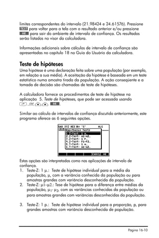 Página 16-10
limites correspondentes do intervalo (21.98424 e 24.61576). Pressione
@TEXT para voltar para a tela com o resultado anterior e/ou pressione
@@@OK@@@ para sair do ambiente de intervalo de confiança. Os resultados
serão listados no visor da calculadora.
Informações adicionais sobre cálculos de intervalo de confiança são
apresentadas no capítulo 18 no Guia do Usuário da calculadora.
Teste de hipóteses
Uma hipótese é uma declaração feita sobre uma população (por exemplo,
em relação a sua média). A aceitação da hipótese é baseada em um teste
estatístico numa amostra tirada da população. A ação conseqüente e a
tomada de decisão são chamadas de teste de hipóteses.
A calculadora fornece os procedimentos de teste de hipótese na
aplicação 5. Teste de hipóteses, que pode ser acessada usando
‚Ù—— @@@OK@@@.
Similar ao cálculo de intervalos de confiança discutido anteriormente, este
programa oferece as 6 seguintes opções.
Estas opções são interpretadas como nas aplicações de intervalo de
confiança.
1. Teste-Z: 1 µ.: Teste de hipótese individual para a média da
população, µ, com a variância conhecida da população ou para
amostras grandes com variância desconhecida da população.
2. Teste-Z: µ1−µ2.: Tese de hipótese para a diferença entre médias da
população, µ1- µ2, com as variâncias conhecidas da população ou
para amostras grandes com variâncias desconhecidas da população.
3. Teste-Z: 1 p.: Teste de hipótese individual para a proporção, p, para
grandes amostras com variância desconhecida de população.
 