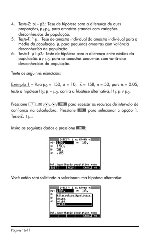 Página 16-11
4. Teste-Z: p1− p2.: Tese de hipótese para a diferença de duas
proporções, p1-p2, para amostras grandes com variações
desconhecidas de população.
5. Teste-T: 1 µ.: Tese de amostra individual da amostra individual para a
média da população, µ, para pequenas amostras com variância
desconhecida de população.
6. Teste-T: µ1−µ2.: Teste de hipótese para a diferença entre médias da
população, µ1- µ2, para as amostras pequenas com variâncias
desconhecidas da população.
Tente os seguintes exercícios:
Exemplo 1 – Para µ0 = 150, σ = 10, ⎯x = 158, n = 50, para α = 0.05,
teste a hipótese H0: µ = µ0, contra a hipótese alternativa, H1: µ ≠ µ0.
Pressione ‚Ù——@@@OK@@@ para acessar os recursos de intervalo de
confiança na calculadora. Pressione @@@OK@@@ para selecionar a opção 1.
Teste-Z: 1 µ.:
Insira os seguintes dados e pressione @@@OK@@@:
Você então será solicitado a selecionar uma hipótese alternativa:
 