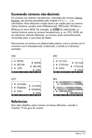 Página 17-2
Escrevendo números não-decimais
Os números nos sistemas não-decimais, chamados de números inteiros
binários, são escritos precedidos pelo símbolo # („â) na
calculadora. Para selecionar a base atual a ser usada para os números
inteiros binários, escolha entre HEX(adecimal), DEC(imal), OCT(al) ou
BIN(ary) no menu BASE. Por exemplo, se for selecionado, os
inteiros binários serão os números hexadecimais, p. ex. #53, #A5B, etc.
Ao selecionar sistemas diferentes, os números serão automaticamente
convertidos para a nova base de dados.
Para escrever um número num determinado sistema, inicie o número com #
e termine com h (hexadecimal), d (decimal), o (octal) ou b (binário),
exemplos:
HEX DEC
OCT BIN
Referências
Para obter detalhes sobre números em bases diferentes, consulte o
Capítulo 19 do guia do usuário.
 