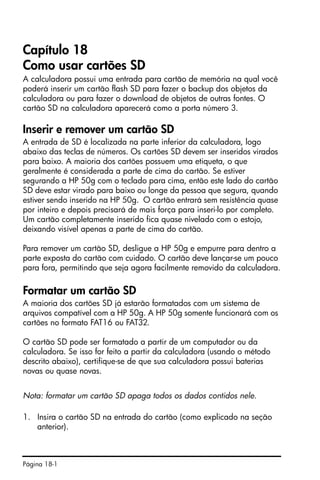 Página 18-1
Capítulo 18
Como usar cartões SD
A calculadora possui uma entrada para cartão de memória na qual você
poderá inserir um cartão flash SD para fazer o backup dos objetos da
calculadora ou para fazer o download de objetos de outras fontes. O
cartão SD na calculadora aparecerá como a porta número 3.
Inserir e remover um cartão SD
A entrada de SD é localizada na parte inferior da calculadora, logo
abaixo das teclas de números. Os cartões SD devem ser inseridos virados
para baixo. A maioria dos cartões possuem uma etiqueta, o que
geralmente é considerada a parte de cima do cartão. Se estiver
segurando a HP 50g com o teclado para cima, então este lado do cartão
SD deve estar virado para baixo ou longe da pessoa que segura, quando
estiver sendo inserido na HP 50g. O cartão entrará sem resistência quase
por inteiro e depois precisará de mais força para inseri-lo por completo.
Um cartão completamente inserido fica quase nivelado com o estojo,
deixando visível apenas a parte de cima do cartão.
Para remover um cartão SD, desligue a HP 50g e empurre para dentro a
parte exposta do cartão com cuidado. O cartão deve lançar-se um pouco
para fora, permitindo que seja agora facilmente removido da calculadora.
Formatar um cartão SD
A maioria dos cartões SD já estarão formatados com um sistema de
arquivos compatível com a HP 50g. A HP 50g somente funcionará com os
cartões no formato FAT16 ou FAT32.
O cartão SD pode ser formatado a partir de um computador ou da
calculadora. Se isso for feito a partir da calculadora (usando o método
descrito abaixo), certifique-se de que sua calculadora possui baterias
novas ou quase novas.
Nota: formatar um cartão SD apaga todos os dados contidos nele.
1. Insira o cartão SD na entrada do cartão (como explicado na seção
anterior).
 