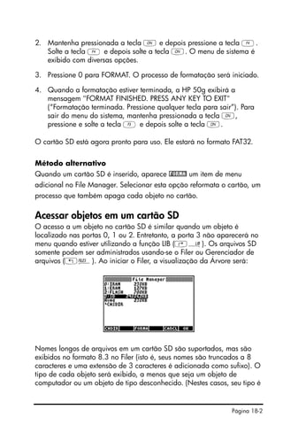 Página 18-2
2. Mantenha pressionada a tecla ‡ e depois pressione a tecla D.
Solte a tecla D e depois solte a tecla ‡. O menu de sistema é
exibido com diversas opções.
3. Pressione 0 para FORMAT. O processo de formatação será iniciado.
4. Quando a formatação estiver terminada, a HP 50g exibirá a
mensagem "FORMAT FINISHED. PRESS ANY KEY TO EXIT"
(“Formatação terminada. Pressione qualquer tecla para sair”). Para
sair do menu do sistema, mantenha pressionada a tecla ‡,
pressione e solte a tecla C e depois solte a tecla ‡.
O cartão SD está agora pronto para uso. Ele estará no formato FAT32.
Método alternativo
Quando um cartão SD é inserido, aparece !FORMA! um item de menu
adicional no File Manager. Selecionar esta opção reformata o cartão, um
processo que também apaga cada objeto no cartão.
Acessar objetos em um cartão SD
O acesso a um objeto no cartão SD é similar quando um objeto é
localizado nas portas 0, 1 ou 2. Entretanto, a porta 3 não aparecerá no
menu quando estiver utilizando a função LIB (‚á). Os arquivos SD
somente podem ser administrados usando-se o Filer ou Gerenciador de
arquivos („¡). Ao iniciar o Filer, a visualização da Árvore será:
Nomes longos de arquivos em um cartão SD são suportados, mas são
exibidos no formato 8.3 no Filer (isto é, seus nomes são truncados a 8
caracteres e uma extensão de 3 caracteres é adicionada como sufixo). O
tipo de cada objeto será exibido, a menos que seja um objeto de
computador ou um objeto de tipo desconhecido. (Nestes casos, seu tipo é
 