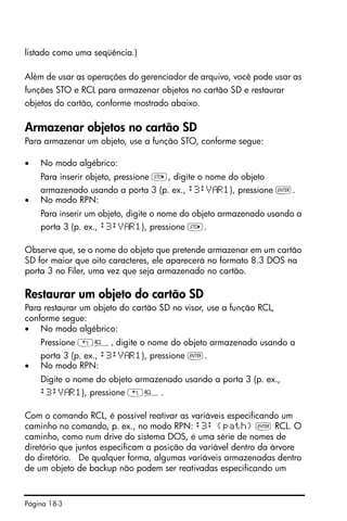 Página 18-3
listado como uma seqüência.)
Além de usar as operações do gerenciador de arquivo, você pode usar as
funções STO e RCL para armazenar objetos no cartão SD e restaurar
objetos do cartão, conforme mostrado abaixo.
Armazenar objetos no cartão SD
Para armazenar um objeto, use a função STO, conforme segue:
• No modo algébrico:
Para inserir objeto, pressione K, digite o nome do objeto
armazenado usando a porta 3 (p. ex., :3:V R1), pressione `.
• No modo RPN:
Para inserir um objeto, digite o nome do objeto armazenado usando a
porta 3 (p. ex., :3:V R1), pressione K.
Observe que, se o nome do objeto que pretende armazenar em um cartão
SD for maior que oito caracteres, ele aparecerá no formato 8.3 DOS na
porta 3 no Filer, uma vez que seja armazenado no cartão.
Restaurar um objeto do cartão SD
Para restaurar um objeto do cartão SD no visor, use a função RCL,
conforme segue:
• No modo algébrico:
Pressione „©, digite o nome do objeto armazenado usando a
porta 3 (p. ex., :3:V R1), pressione `.
• No modo RPN:
Digite o nome do objeto armazenado usando a porta 3 (p. ex.,
:3:V R1), pressione „©.
Com o comando RCL, é possível reativar as variáveis especificando um
caminho no comando, p. ex., no modo RPN: :3: {path} ` RCL. O
caminho, como num drive do sistema DOS, é uma série de nomes de
diretório que juntos especificam a posição da variável dentro da árvore
do diretório. De qualquer forma, algumas variáveis armazenadas dentro
de um objeto de backup não podem ser reativadas especificando um
 