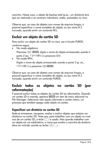 Página 18-4
caminho. Nesse caso, o objeto de backup total (p.ex., um diretório) terá
que ser reativado e as variáveis individuais, então, acessadas no visor.
Observe que, no caso de objetos com nomes de arquivos longos, é
possível especificar o nome completo do objeto, ou seu nome 8.3
truncado, quando emitir um comando RCL.
Excluir um objeto do cartão SD
Para excluir um objeto do cartão SD no visor, use a função PURGE,
conforme segue:
• No modo algébrico:
Pressione I @PURGE, digite o nome do objeto armazenado usando a
porta 3 (ex. :3:V R1) e pressione `.
• No modo RPN:
Digite o nome do objeto armazenado usando a porta 3 (p. ex.,
:3:V R1) e pressione I@PURGE.
Observe que, no caso de objetos com nomes de arquivos longos, é
possível especificar o nome completo do objeto, ou seu nome 8.3
truncado, quando emitir um comando PURGE.
Excluir todos os objetos no cartão SD (por
reformatação)
É possível excluir todos os objetos do cartão SD ao reformatá-lo. Quando
um cartão SD é inserido, aparece !FORMA! um item de menu adicional no
File Manager. Selecionar esta opção reformata o cartão inteiro, um
processo que também apaga cada objeto no cartão.
Especificar um diretório no cartão SD
Pode-se armazenar, recuperar, avaliar e excluir objetos que estejam em
diretórios no cartão SD. Note que, para trabalhar com um objeto no nível
raiz de um cartão SD, a tecla ³ é usada. Mas quando trabalhar com
um objeto em um subdiretório, o nome que contém o caminho do diretório
deve ser incluído usando as teclas …Õ.
 