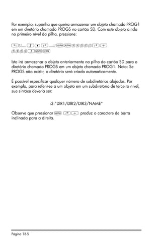 Página 18-5
Por exemplo, suponha que queira armazenar um objeto chamado PROG1
em um diretório chamado PROGS no cartão SD. Com este objeto ainda
no primeiro nível da pilha, pressione:
!ê3™…Õ~~progs…/
prog1`K
Isto irá armazenar o objeto anteriormente na pilha do cartão SD para o
diretório chamado PROGS em um objeto chamado PROG1. Nota: Se
PROGS não existir, o diretório será criado automaticamente.
É possível especificar qualquer número de subdiretórios alojados. Por
exemplo, para referir-se a um objeto em um subdiretório de terceiro nível,
sua sintaxe deveria ser:
:3:”DIR1/DIR2/DIR3/NAME”
Observe que pressionar ~ …/ produz o caractere de barra
inclinada para a direita.
 