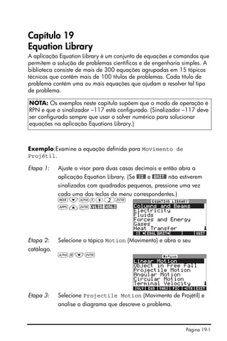Página 19-1
Capítulo 19
Equation Library
A aplicação Equation Library é um conjunto de equações e comandos que
permitem a solução de problemas científicos e de engenharia simples. A
biblioteca consiste de mais de 300 equações agrupadas em 15 tópicos
técnicos que contêm mais de 100 títulos de problemas. Cada título de
problema contém uma ou mais equações que ajudam a resolver tal tipo
de problema.
Exemplo:Examine a equação definida para Movimento de
Projétil.
NOTA: Os exemplos neste capítulo supõem que o modo de operação é
RPN e que o sinalizador –117 está configurado. (Sinalizador –117 deve
ser configurado sempre que usar o solver numérico para solucionar
equações na aplicação Equations Library.)
Etapa 1: Ajuste o visor para duas casas decimais e então abra a
aplicação Equation Library. (Se #SI# e #UNIT# não estiverem
sinalizados com quadrados pequenos, pressione uma vez
cada uma das teclas de menu correspondentes.)
H˜~f™2`
G—`EQLIBEQNLI
Etapa 2: Selecione o tópico Motion (Movimento) e abra o seu
catálogo.
~m˜`
Etapa 3: Selecione Projectile Motion (Movimento de Projétil) e
analise o diagrama que descreve o problema.
 